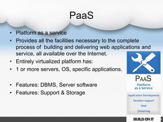 PaaS
• Platform as a service
• Provides all the facilities necessary to the complete
process of building and delivering web applications and
service, all available over the Internet.
• Entirely virtualized platform has:
• 1 or more servers, OS, specific applications.
• Features: DBMS, Server software
• Features: Support & Storage
 