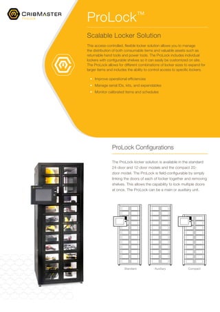 ProLock Configurations
The ProLock locker solution is available in the standard
24-door and 12-door models and the compact 20-
door model. The ProLock is field-configurable by simply
linking the doors of each of locker together and removing
shelves. This allows the capability to lock multiple doors
at once. The ProLock can be a main or auxiliary unit.
ProLock™
Scalable Locker Solution
This access-controlled, flexible locker solution allows you to manage
the distribution of both consumable items and valuable assets such as
returnable hand tools and power tools. The ProLock includes individual
lockers with configurable shelves so it can easily be customized on site.
The ProLock allows for different combinations of locker sizes to expand for
larger items and includes the ability to control access to specific lockers.
•	 Improve operational efficiencies
•	 Manage serial IDs, kits, and expendables
•	 Monitor calibrated items and schedules
ProLock
Standard Auxiliary Compact
 