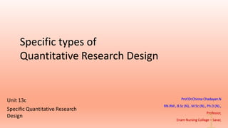 Specific types of
Quantitative Research Design
Prof.Dr.Chinna Chadayan.N
RN.RM., B.Sc (N)., M.Sc (N)., Ph.D (N).,
Professor,
Enam Nursing College – Savar,
Unit 13c
Specific Quantitative Research
Design
 