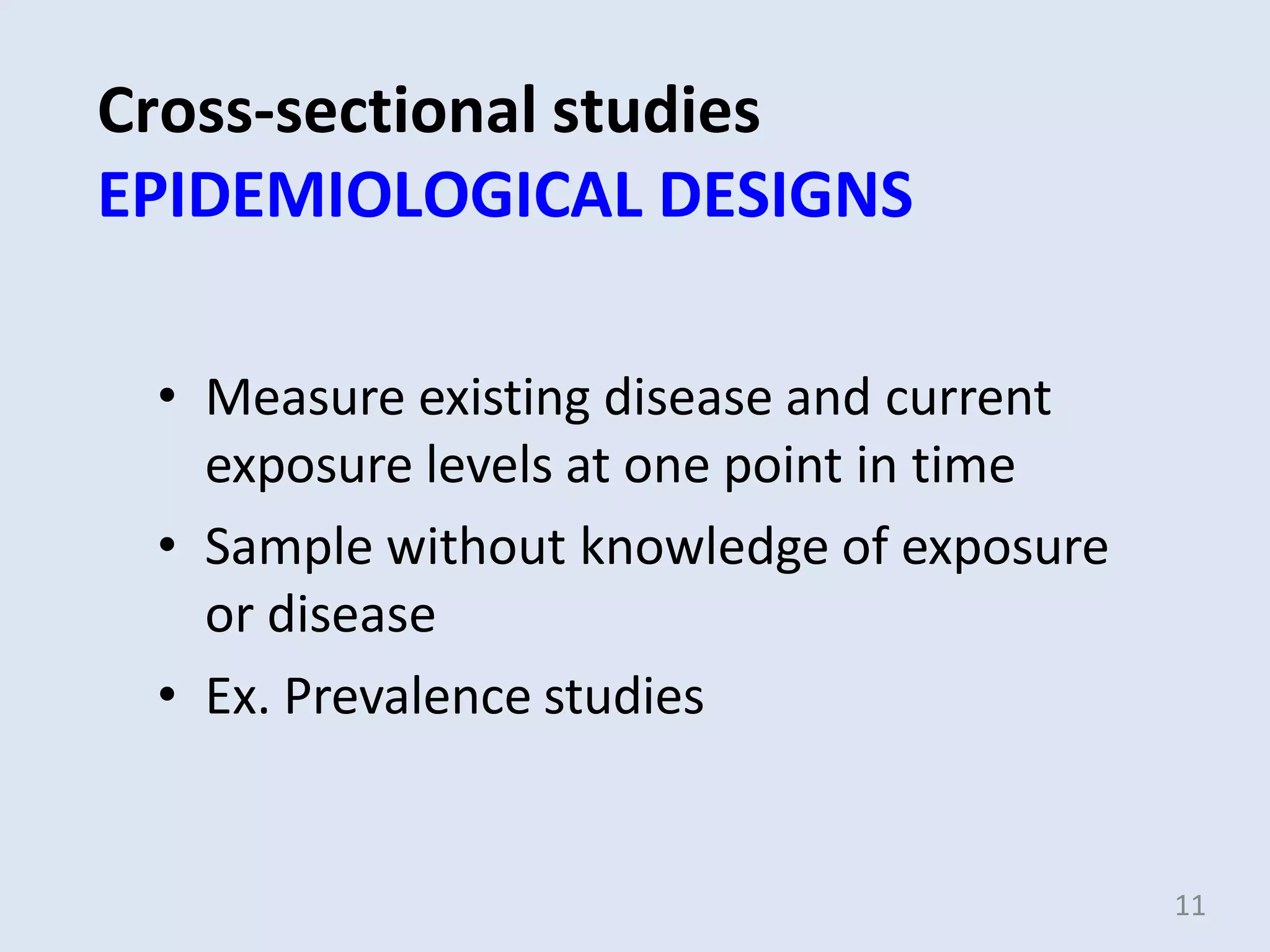 Cross-sectional studies
EPIDEMIOLOGICAL DESIGNS
• Measure existing disease and current
exposure levels at one point in time
• Sample without knowledge of exposure
or disease
• Ex. Prevalence studies
11
 