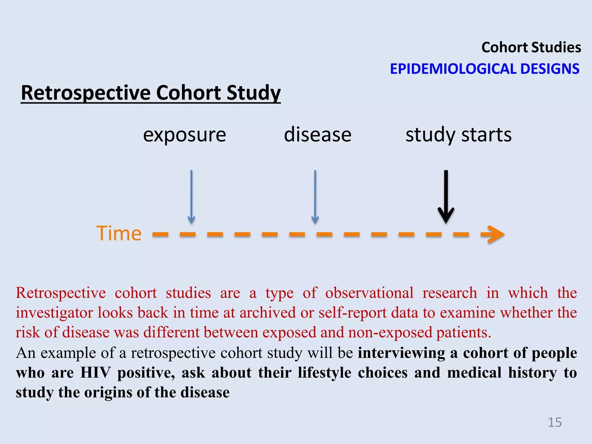 Cohort Studies
EPIDEMIOLOGICAL DESIGNS
Retrospective Cohort Study
exposure disease study starts
Time
Retrospective cohort studies are a type of observational research in which the
investigator looks back in time at archived or self-report data to examine whether the
risk of disease was different between exposed and non-exposed patients.
An example of a retrospective cohort study will be interviewing a cohort of people
who are HIV positive, ask about their lifestyle choices and medical history to
study the origins of the disease
15
 