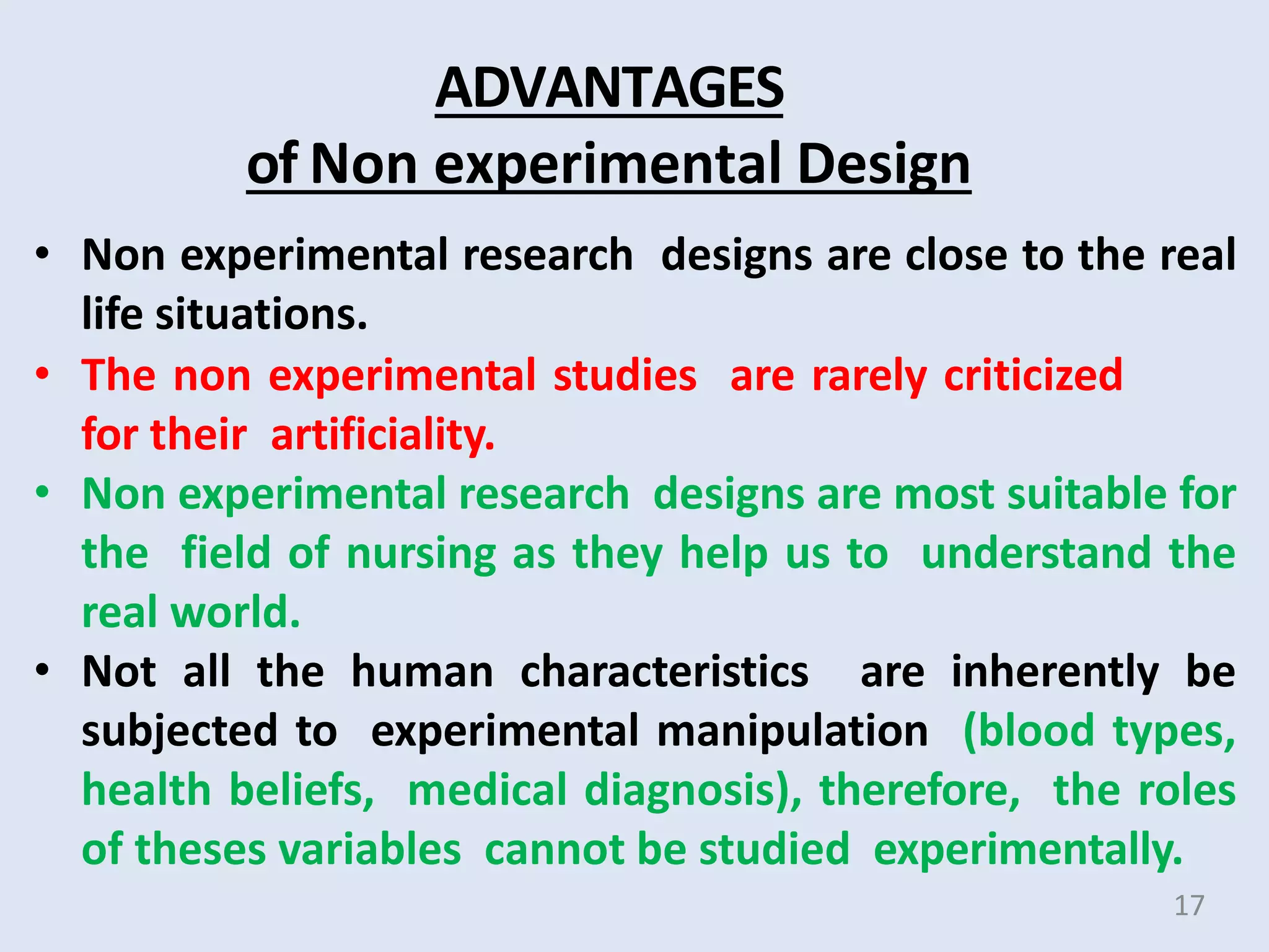 ADVANTAGES
of Non experimental Design
• Non experimental research designs are close to the real
life situations.
• The non experimental studies are rarely criticized
for their artificiality.
• Non experimental research designs are most suitable for
the field of nursing as they help us to understand the
real world.
• Not all the human characteristics are inherently be
subjected to experimental manipulation (blood types,
health beliefs, medical diagnosis), therefore, the roles
of theses variables cannot be studied experimentally.
17
 