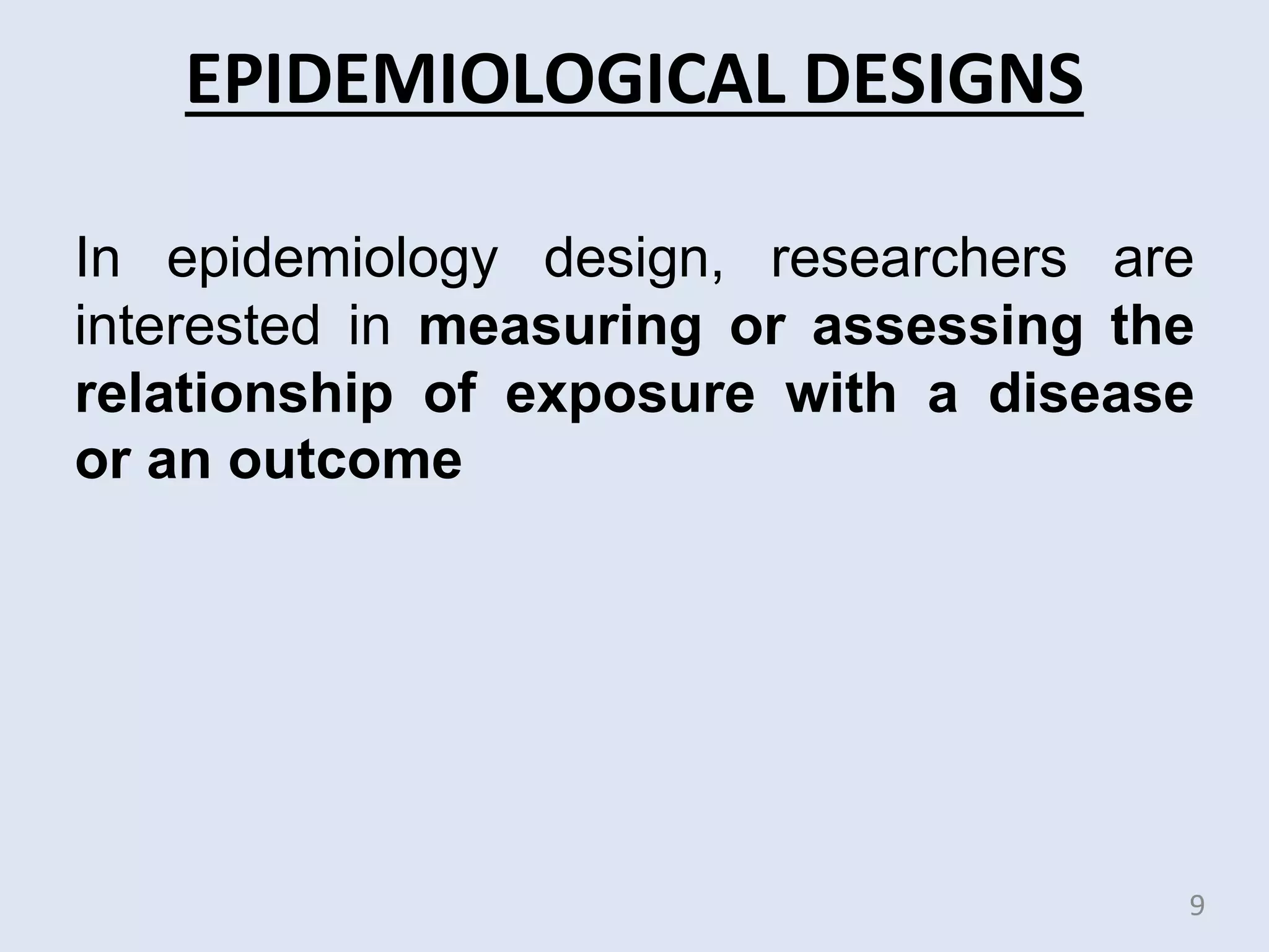 EPIDEMIOLOGICAL DESIGNS
In epidemiology design, researchers are
interested in measuring or assessing the
relationship of exposure with a disease
or an outcome
9
 