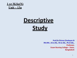 Descriptive
Study
Prof.Dr.Chinna Chadayan.N
RN.RM., B.Sc (N)., M.Sc (N)., Ph.D (N).,
Professor,
Enam Nursing College – Savar,
Bangladesh
1
1 yr M.Sc(N)
Unit – 13a
 