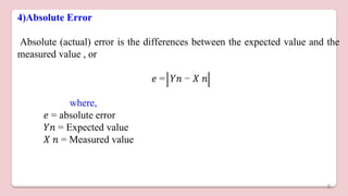 4)Absolute Error
Absolute (actual) error is the differences between the expected value and the
measured value , or
𝑒 = 𝑌𝑛 − 𝑋 𝑛
where,
𝑒 = absolute error
𝑌𝑛 = Expected value
𝑋 𝑛 = Measured value
6
 
