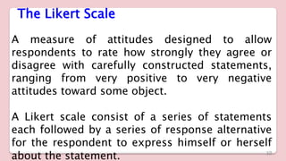 The Likert Scale
A measure of attitudes designed to allow
respondents to rate how strongly they agree or
disagree with carefully constructed statements,
ranging from very positive to very negative
attitudes toward some object.
A Likert scale consist of a series of statements
each followed by a series of response alternative
for the respondent to express himself or herself
about the statement. 10
 