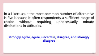 In a Likert scale the most common number of alternative
is five because it often respondents a sufficient range of
choice without requiring unnecessarily minute
distinctions in attitudes.
strongly agree, agree, uncertain, disagree, and strongly
disagree
11
 