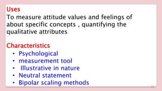 Uses
To measure attitude values and feelings of
about specific concepts , quantifying the
qualitative attributes
Characteristics
• Psychological
• measurement tool
• Illustrative in nature
• Neutral statement
• Bipolar scaling methods 12
 