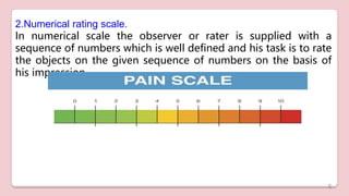 2.Numerical rating scale.
In numerical scale the observer or rater is supplied with a
sequence of numbers which is well defined and his task is to rate
the objects on the given sequence of numbers on the basis of
his impression.
5
 
