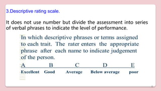 3.Descriptive rating scale.
It does not use number but divide the assessment into series
of verbal phrases to indicate the level of performance.
6
 