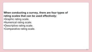 When conducting a survey, there are four types of
rating scales that can be used effectively:
•Graphic rating scale.
•Numerical rating scale.
•Descriptive rating scale.
•Comparative rating scale.
8
 