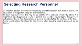 Selecting Research Personnel
An important decision concerns who will actually collect the research data. In small studies, the
researchers in charge often collect the data themselves.
In larger studies, however, this may not be feasible. When data are collected by others, it is
important to select appropriate people. In general, they should be neutral agents through whom
data passes—that is, their characteristics or behavior should not affect the substance of the data.
Some considerations that should be kept in mind when selecting research personnel are as
follows:
3
 