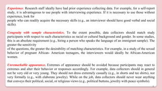 Experience. Research staff ideally have had prior experience collecting data. For example, for a self-report
study, it is advantageous to use people with interviewing experience. If it is necessary to use those without
experience, look for
people who can readily acquire the necessary skills (e.g., an interviewer should have good verbal and social
skills).
Congruity with sample characteristics. To the extent possible, data collectors should match study
participants with respect to such characteristics as racial or cultural background and gender. In some studies,
this is an absolute requirement (e.g., hiring a person who speaks the language of an immigrant sample). The
greater the sensitivity
of the questions, the greater the desirability of matching characteristics. For example, in a study of the sexual
behavior of pregnant African- American teenagers, the interviewers would ideally be African-American
women.
Unremarkable appearance. Extremes of appearance should be avoided because participants may react to
extremes and alter their behavior or responses accordingly. For example, data collectors should in general
not be very old or very young. They should not dress extremely casually (e.g., in shorts and tee shirts), nor
very formally (e.g., with elaborate jewelry). While on the job, data collectors should never wear anything
that conveys their political, social, or religious views (e.g., political buttons, jewelry with peace symbols).
4
 