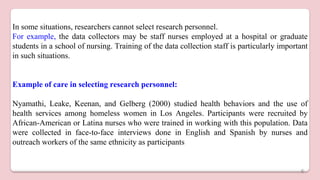 In some situations, researchers cannot select research personnel.
For example, the data collectors may be staff nurses employed at a hospital or graduate
students in a school of nursing. Training of the data collection staff is particularly important
in such situations.
Example of care in selecting research personnel:
Nyamathi, Leake, Keenan, and Gelberg (2000) studied health behaviors and the use of
health services among homeless women in Los Angeles. Participants were recruited by
African-American or Latina nurses who were trained in working with this population. Data
were collected in face-to-face interviews done in English and Spanish by nurses and
outreach workers of the same ethnicity as participants
6
 