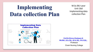1
Implementing
Data collection Plan
Prof.Dr.Chinna Chadayan.N
RN.RM., B.Sc (N)., M.Sc (N)., Ph.D (N).,
Professor
Enam Nursing College
M.Sc (N) I year
Unit 16d
Implementing data
collection Plan
1
 