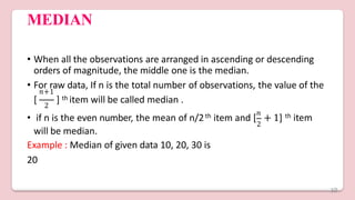 MEDIAN
• When all the observations are arranged in ascending or descending
orders of magnitude, the middle one is the median.
• For raw data, If n is the total number of observations, the value of the
2
𝑛+1
[ ] th item will be called median .
th 𝑛
2
• if n is the even number, the mean of n/2 item and [ + 1] th item
will be median.
Example : Median of given data 10, 20, 30 is
20
10
 