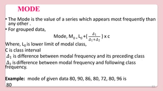 MODE
• The Mode is the value of a series which appears most frequently than
any other .
• For grouped data,
0 = 0
Mode, M L +{
𝛥1
𝛥1+𝛥2
} x c
Where, L0 is lower limit of modal class,
C is class interval
𝛥1 is difference between modal frequency and its preceding class
∆2 is difference between modal frequency and following class
frequency.
Example: mode of given data 80, 90, 86, 80, 72, 80, 96 is
80 11
 