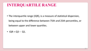 INTERQUARTILE RANGE
• The interquartile range (IQR), is a measure of statistical dispersion,
being equal to the difference between 75th and 25th percentiles, or
between upper and lower quartiles.
• IQR = Q3 − Q1.
12
 