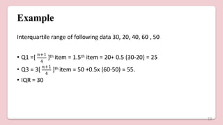 Example
Interquartile range of following data 30, 20, 40, 60 , 50
4
• Q1 =[ 𝑛+1
]th item = 1.5th item = 20+ 0.5 (30-20) = 25
4
• Q3 = 3[ 𝑛+1
]th item = 50 +0.5x (60-50) = 55.
• IQR = 30
13
 