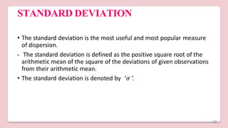 STANDARD DEVIATION
• The standard deviation is the most useful and most popular measure
of dispersion.
• The standard deviation is defined as the positive square root of the
arithmetic mean of the square of the deviations of given observations
from their arithmetic mean.
• The standard deviation is denoted by ‘𝜎 ’.
14
 
