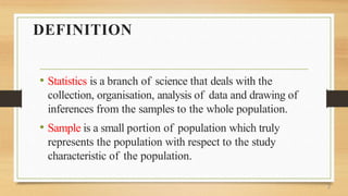 DEFINITION
• Statistics is a branch of science that deals with the
collection, organisation, analysis of data and drawing of
inferences from the samples to the whole population.
• Sample is a small portion of population which truly
represents the population with respect to the study
characteristic of the population.
2
 