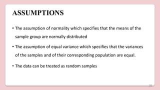 ASSUMPTIONS
• The assumption of normality which specifies that the means of the
sample group are normally distributed
• The assumption of equal variance which specifies that the variances
of the samples and of their corresponding population are equal.
• The data can be treated as random samples
20
 