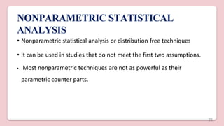 NONPARAMETRIC STATISTICAL
ANALYSIS
• Nonparametric statistical analysis or distribution free techniques
• It can be used in studies that do not meet the first two assumptions.
• Most nonparametric techniques are not as powerful as their
parametric counter parts.
21
 