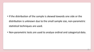 • If the distribution of the sample is skewed towards one side or the
distribution is unknown due to the small sample size, non-parametric
statistical techniques are used.
• Non-parametric tests are used to analyse ordinal and categorical data.
22
 