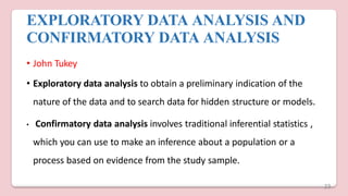 EXPLORATORY DATA ANALYSIS AND
CONFIRMATORY DATA ANALYSIS
• John Tukey
• Exploratory data analysis to obtain a preliminary indication of the
nature of the data and to search data for hidden structure or models.
• Confirmatory data analysis involves traditional inferential statistics ,
which you can use to make an inference about a population or a
process based on evidence from the study sample.
23
 