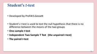 Student's t-test
• Developed by Prof.W.S.Gossett
• Student's t-test is used to test the null hypothesis that there is no
difference between the means of the two groups
• One-sample t-test
• Independent Two Sample T Test (the unpaired t-test)
• The paired t-test
26
 