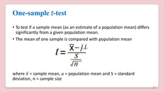 One-sample t-test
• To test if a sample mean (as an estimate of a population mean) differs
significantly from a given population mean.
• The mean of one sample is compared with population mean
where 𝑥̅ = sample mean, u = population mean and S = standard
deviation, n = sample size
27
 