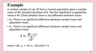 Example
A random sample of size 20 from a normal population gives a sample
mean of 40, standard deviation of 6. Test the hypothesis is population
mean is 44. Check whether there is any difference between mean.
• H0: There is no significant difference between sample mean and
population mean
• H1: There is no significant difference between sample mean and
population mean
mean = 40 , 𝜇 = 44, n = 20 and S = 6
28
 