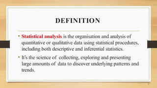 DEFINITION
• Statistical analysis is the organisation and analysis of
quantitative or qualitative data using statistical procedures,
including both descriptive and inferential statistics.
• It’s the science of collecting, exploring and presenting
large amounts of data to discover underlying patterns and
trends.
3
 