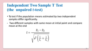 Independent Two Sample T Test
(the unpaired t-test)
• To test if the population means estimated by two independent
samples differ significantly.
• Two different samples with same mean at initial point and compare
mean at the end
30
 