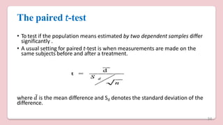 The paired t-test
• To test if the population means estimated by two dependent samples differ
significantly .
• A usual setting for paired t-test is when measurements are made on the
same subjects before and after a treatment.
where 𝑑̅ is the mean difference and Sd denotes the standard deviation of the
difference.
34
 