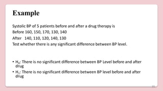 Example
Systolic BP of 5 patients before and after a drug therapy is
Before 160, 150, 170, 130, 140
After 140, 110, 120, 140, 130
Test whether there is any significant difference between BP level.
• H0: There is no significant difference between BP Level before and after
drug
• H1: There is no significant difference between BP level before and after
drug
35
 