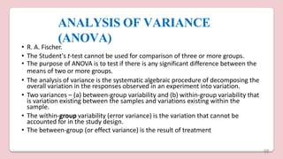 ANALYSIS OF VARIANCE
(ANOVA)
• R. A. Fischer.
• The Student's t-test cannot be used for comparison of three or more groups.
• The purpose of ANOVA is to test if there is any significant difference between the
means of two or more groups.
• The analysis of variance is the systematic algebraic procedure of decomposing the
overall variation in the responses observed in an experiment into variation.
• Two variances – (a) between-group variability and (b) within-group variability that
is variation existing between the samples and variations existing within the
sample.
• The within-group variability (error variance) is the variation that cannot be
accounted for in the study design.
• The between-group (or effect variance) is the result of treatment
38
 