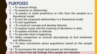 PURPOSES
1. • To measure things
2. • To examine on relationship
3. • To predict or make predictions or infer from the samples to a
theoretical model
4. • To test the proposed relationships in a theoretical model
5. • To test hypothesis
6. • To construct concept and develop theories
7. • To explore issues and the meaning of deviations in data
8. • To explain activities or attitude
9. • To describe what is happening
10.• Make comparison or contrast descriptively to find similarities
and differences
11.• To draw conclusions about populations based on the sample
result
12.• To Summarize the result and present an information
13.• To inform that the findings from sample are indicative
4
 
