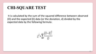 CHI-SQUARE TEST
It is calculated by the sum of the squared difference between observed
(O) and the expected (E) data (or the deviation, d) divided by the
expected data by the following formula:
42
 