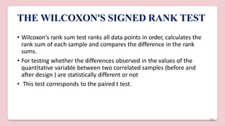 THE WILCOXON'S SIGNED RANK TEST
• Wilcoxon's rank sum test ranks all data points in order, calculates the
rank sum of each sample and compares the difference in the rank
sums.
• For testing whether the differences observed in the values of the
quantitative variable between two correlated samples (before and
after design ) are statistically different or not
• This test corresponds to the paired t test.
46
 