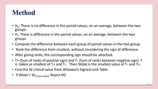 Method
• H0: There is no difference in the paired values, on an average, between the two
groups.
• H1: There is difference in the paired values, on an average, between the two
groups.
• Compute the difference between each group of paired values in the two group.
• Rank the difference from smallest, without considering the sign of difference.
• After giving ranks, the corresponding sign should be attached.
• T+ (Sum of ranks of positive sign) and T- (Sum of ranks between negative sign). T
is taken as smallest of T+ and T-. Then Wstat is the smallest value of T- and T+ .
• Find the W critical value from Wilcoxon’s Signed rank Table .
• if Wstat < WCritical Value; Reject H0.
47
 