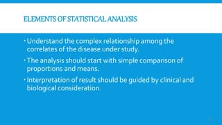 ELEMENTS OF STATISTICAL ANALYSIS
Understand the complex relationship among the
correlates of the disease under study.
The analysis should start with simple comparison of
proportions and means.
Interpretation of result should be guided by clinical and
biological consideration.
5
 