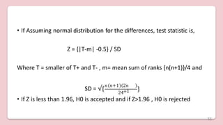 • If Assuming normal distribution for the differences, test statistic is,
Z = {|T-m| -0.5} / SD
Where T = smaller of T+ and T- , m= mean sum of ranks {n(n+1)}/4 and
SD = √{
𝑛 𝑛+1 2𝑛
+1
24
}
• If Z is less than 1.96, H0 is accepted and if Z>1.96 , H0 is rejected
51
 