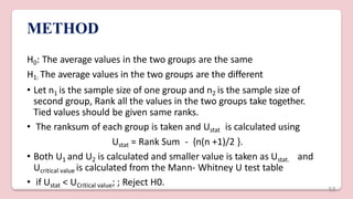 METHOD
H0: The average values in the two groups are the same
H1: The average values in the two groups are the different
• Let n1 is the sample size of one group and n2 is the sample size of
second group, Rank all the values in the two groups take together.
Tied values should be given same ranks.
• The ranksum of each group is taken and Ustat is calculated using
Ustat = Rank Sum - {n(n +1)/2 }.
• Both U1 and U2 is calculated and smaller value is taken as Ustat. and
Ucritical value is calculated from the Mann- Whitney U test table
• if Ustat < UCritical value; ; Reject H0.
53
 