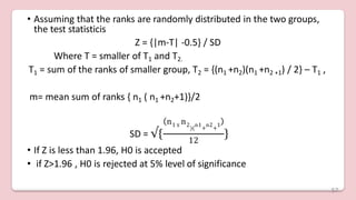 • Assuming that the ranks are randomly distributed in the two groups,
the test statisticis
Z = {|m-T| -0.5} / SD
Where T = smaller of T1 and T2.
T1 = sum of the ranks of smaller group, T2 = {(n1 +n2)(n1 +n2 +1) / 2} – T1 ,
m= mean sum of ranks { n1 ( n1 +n2+1)}/2
SD = √{
)( + +
n1 X
n2 n1 n2 1
12
}
• If Z is less than 1.96, H0 is accepted
• if Z>1.96 , H0 is rejected at 5% level of significance
57
 