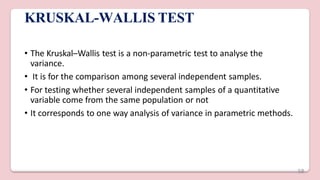 KRUSKAL-WALLIS TEST
• The Kruskal–Wallis test is a non-parametric test to analyse the
variance.
• It is for the comparison among several independent samples.
• For testing whether several independent samples of a quantitative
variable come from the same population or not
• It corresponds to one way analysis of variance in parametric methods.
58
 