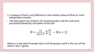 • It analyses if there is any difference in the median values of three or more
independent samples.
• The data values are ranked in an increasing order, and the rank sums
calculated followed by calculation of the test
Where n is the total of sample sizes in all the groups and Ri is the sum of the
ranks in the ith group.
59
 