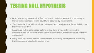 TESTING NULL HYPOTHESIS
• When attempting to determine if an outcome is related to a cause, it is necessary to
know if the outcomes or results could have occurred by chance alone.
• This cannot be done with certainity, but researchers can determine the probability that
the hypothesis is true.
• Accepting a null hypothesis is a statement that there are no differences in the
outcomes based on the intervention or observation(that is, there is no cause and effect
relationship).
• Using a null hypothesis enables the researcher to quantify and report the probability
that the outcome was due to random error.
65
 