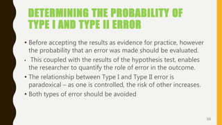 DETERMINING THE PROBABILITY OF
TYPE I AND TYPE II ERROR
• Before accepting the results as evidence for practice, however
the probability that an error was made should be evaluated.
• This coupled with the results of the hypothesis test, enables
the researcher to quantify the role of error in the outcome.
• The relationship between Type I and Type II error is
paradoxical – as one is controlled, the risk of other increases.
• Both types of error should be avoided
66
 