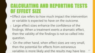 CALCULATING AND REPORTING TESTS
OF EFFECT SIZE
• Effect size refers to how much impact the intervention
or variable is expected to have on the outcome.
• Large effect sizes enhance the confidence of the
findings. When a treatment exerts a dramatic effect,
then the validity of the findings is not so called into
question.
• On the other hand, when effect sizes are very small,
then the potential for effects from extraneous
variables is more likely and the results may have less 67
 